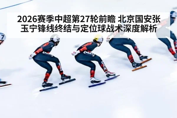 2026赛季中超第27轮前瞻 北京国安张玉宁锋线终结与定位球战术深度解析
